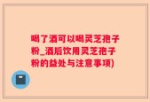 喝了酒可以喝灵芝孢子粉_酒后饮用灵芝孢子粉的益处与注意事项)