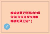 喉咙痛灵芝汤可以吃吗宝宝(宝宝可否饮用喉咙痛的灵芝汤？)