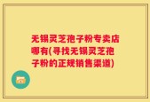 无锡灵芝孢子粉专卖店哪有(寻找无锡灵芝孢子粉的正规销售渠道)