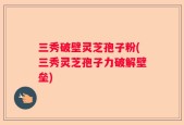 三秀破壁灵芝孢子粉(三秀灵芝孢子力破解壁垒)