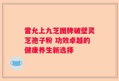 雷允上九芝图牌破壁灵芝孢子粉 功效卓越的健康养生新选择