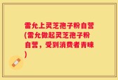 雷允上灵芝孢子粉自营(雷允做起灵芝孢子粉自营，受到消费者青睐)