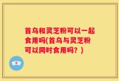 首乌和灵芝粉可以一起食用吗(首乌与灵芝粉可以同时食用吗？)
