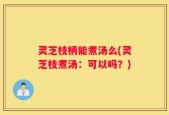 灵芝枝柄能煮汤么(灵芝枝煮汤：可以吗？)
