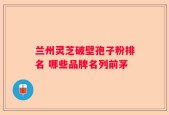 兰州灵芝破壁孢子粉排名 哪些品牌名列前茅