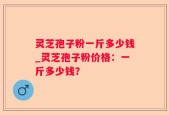 灵芝孢子粉一斤多少钱_灵芝孢子粉价格：一斤多少钱？