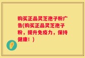 购买正品灵芝孢子粉广告(购买正品灵芝孢子粉，提升免疫力，保持健康！)