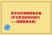灵芝钩织视频教程全集(学习灵芝的钩织技巧——视频教程合集)