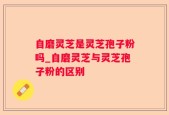 自磨灵芝是灵芝孢子粉吗_自磨灵芝与灵芝孢子粉的区别