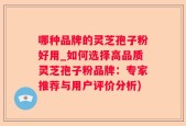 哪种品牌的灵芝孢子粉好用_如何选择高品质灵芝孢子粉品牌：专家推荐与用户评价分析)