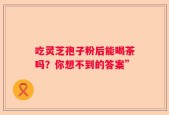 吃灵芝孢子粉后能喝茶吗？你想不到的答案”