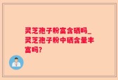 灵芝孢子粉富含硒吗_灵芝孢子粉中硒含量丰富吗？