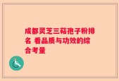 成都灵芝三萜孢子粉排名 看品质与功效的综合考量