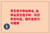 灵芝孢子粉仙神山_仙神山灵芝孢子粉：天然养生珍品，提升免疫力与健康