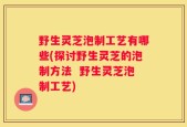 野生灵芝泡制工艺有哪些(探讨野生灵芝的泡制方法  野生灵芝泡制工艺)