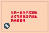 每天一匙孢子灵芝粉，食疗效果竟超乎想象，快来看看吧
