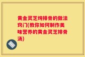 黄金灵芝炖排骨的做法窍门(教你如何制作美味营养的黄金灵芝排骨汤)