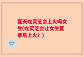 夏天吃灵芝会上火吗女生(吃灵芝会让女生夏季易上火？)