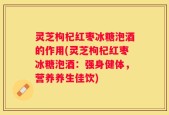 灵芝枸杞红枣冰糖泡酒的作用(灵芝枸杞红枣冰糖泡酒：强身健体，营养养生佳饮)