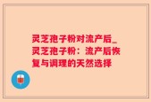 灵芝孢子粉对流产后_灵芝孢子粉：流产后恢复与调理的天然选择