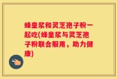 蜂皇浆和灵芝孢子粉一起吃(蜂皇浆与灵芝孢子粉联合服用，助力健康)
