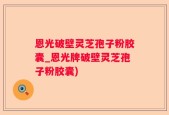 恩光破壁灵芝孢子粉胶囊_恩光牌破壁灵芝孢子粉胶囊)
