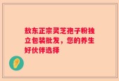 敖东正宗灵芝孢子粉独立包装批发，您的养生好伙伴选择