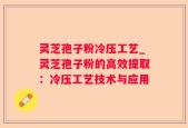 灵芝孢子粉冷压工艺_灵芝孢子粉的高效提取：冷压工艺技术与应用