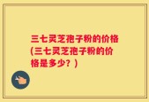 三七灵芝孢子粉的价格(三七灵芝孢子粉的价格是多少？)