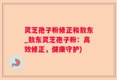 灵芝孢子粉修正和敖东_敖东灵芝孢子粉：高效修正，健康守护)