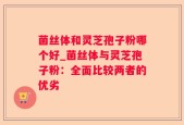 菌丝体和灵芝孢子粉哪个好_菌丝体与灵芝孢子粉：全面比较两者的优劣