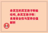 赤灵芝的灵芝孢子粉能吃吗_赤灵芝孢子粉：食用安全性与营养价值解析