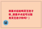 胆囊术后能喝灵芝孢子粉_胆囊手术后可以服用灵芝孢子粉吗？)