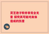 灵芝孢子粉并非完全无害 探究其可能对身体造成的伤害