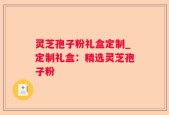 灵芝孢子粉礼盒定制_定制礼盒：精选灵芝孢子粉
