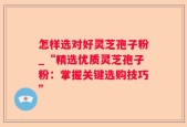 怎样选对好灵芝孢子粉_“精选优质灵芝孢子粉：掌握关键选购技巧”