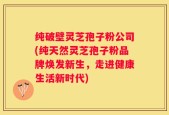 纯破壁灵芝孢子粉公司(纯天然灵芝孢子粉品牌焕发新生，走进健康生活新时代)