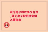 灵芝孢子粉吃多少合适_灵芝孢子粉的适宜摄入量指南