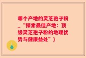 哪个产地的灵芝孢子粉_“探索最佳产地：顶级灵芝孢子粉的地理优势与健康益处”)