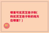 哪里可买灵芝孢子粉(购买灵芝孢子粉的地方在哪里？)