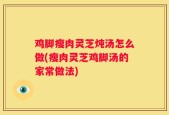 鸡脚瘦肉灵芝炖汤怎么做(瘦肉灵芝鸡脚汤的家常做法)