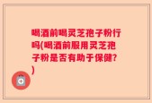 喝酒前喝灵芝孢子粉行吗(喝酒前服用灵芝孢子粉是否有助于保健？)