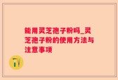能用灵芝孢子粉吗_灵芝孢子粉的使用方法与注意事项