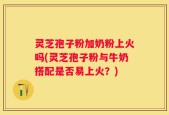 灵芝孢子粉加奶粉上火吗(灵芝孢子粉与牛奶搭配是否易上火？)