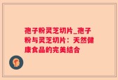 孢子粉灵芝切片_孢子粉与灵芝切片：天然健康食品的完美结合
