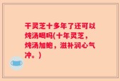 干灵芝十多年了还可以炖汤喝吗(十年灵芝，炖汤加鲍，滋补润心气冲。)