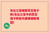 东北三宝破壁灵芝孢子粉(东北三宝中的灵芝孢子粉能为健康破解难题)