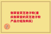 衡草堂灵芝孢子粉(重庆衡草堂的灵芝孢子粉产品介绍及购买)