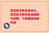 灵芝孢子粉食用多久_灵芝孢子粉的食用周期与效果：了解最佳持续时间