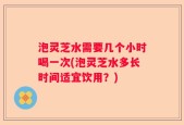 泡灵芝水需要几个小时喝一次(泡灵芝水多长时间适宜饮用？)